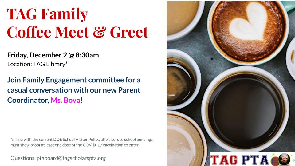 TAG Family Coffee Meet & Greet Friday, December 2 @ 8:30am Location: TAG Library* Join Family Engagement committee for a casual conversation with our new Parent Coordinator, Ms. Bova! *in line with the current DOE School Visitor Policy, all visitors to school buildings must show proof at least one dose of the COVID-19 vaccination to enter. Questions: ptaboard@tagscholarspta.org